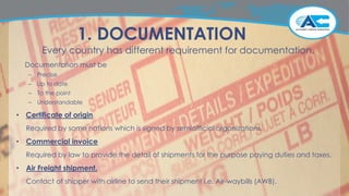 1. DOCUMENTATION
Every country has different requirement for documentation.
Documentation must be
– Precise
– Up to date
– To the point
– Understandable
• Certificate of origin
Required by some nations which is signed by semiofficial organizations.
• Commercial invoice
Required by law to provide the detail of shipments for the purpose paying duties and taxes.
• Air Freight shipment.
Contact of shipper with airline to send their shipment i.e. Air-waybills (AWB).
 