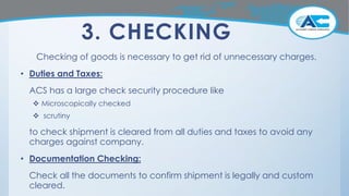 3. CHECKING
Checking of goods is necessary to get rid of unnecessary charges.
• Duties and Taxes:
ACS has a large check security procedure like
 Microscopically checked
 scrutiny
to check shipment is cleared from all duties and taxes to avoid any
charges against company.
• Documentation Checking:
Check all the documents to confirm shipment is legally and custom
cleared.
 