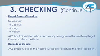 3. CHECKING (Continue…..)
• Illegal Goods Checking:
to maintain
 Good will
 Image
 Prestige
ACS has trained staff who check every consignment to see if any illegal
items and clear the items.
• Hazardous Goods:
ACS properly check the hazardous goods to reduce the risk of accident.
 