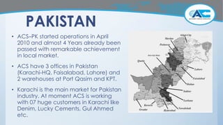 PAKISTAN
• ACS–PK started operations in April
2010 and almost 4 Years already been
passed with remarkable achievement
in local market.
• ACS have 3 offices in Pakistan
(Karachi-HQ, Faisalabad, Lahore) and
2 warehouses at Port Qasim and KPT.
• Karachi is the main market for Pakistan
industry. At moment ACS is working
with 07 huge customers in Karachi like
Denim, Lucky Cements, Gul Ahmed
etc.
 