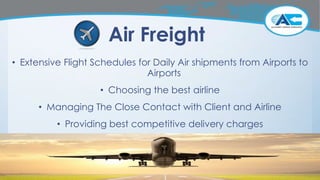 Air Freight
• Extensive Flight Schedules for Daily Air shipments from Airports to
Airports
• Choosing the best airline
• Managing The Close Contact with Client and Airline
• Providing best competitive delivery charges
 