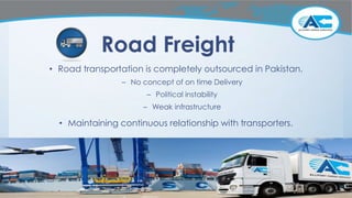 Road Freight
• Road transportation is completely outsourced in Pakistan.
– No concept of on time Delivery
– Political instability
– Weak infrastructure
• Maintaining continuous relationship with transporters.
 