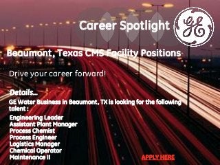 Details…
GE Water Business in Beaumont, TX is looking for the following
talent :
Engineering Leader
Assistant Plant Manager
Process Chemist
Process Engineer
Logistics Manager
Chemical Operator
Maintenance II APPLY HERE
Career Spotlight
Beaumont, Texas CMS Facility Positions
Drive your career forward!
 
