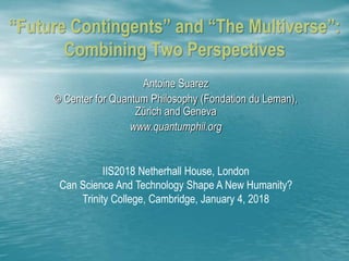 “Future Contingents” and “The Multiverse”:
Combining Two Perspectives
Antoine Suarez
© Center for Quantum Philosophy (Fondation du Leman),
Zürich and Geneva
www.quantumphil.org
IIS2018 Netherhall House, London
Can Science And Technology Shape A New Humanity?
Trinity College, Cambridge, January 4, 2018
 