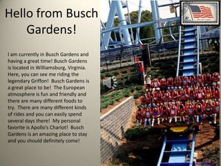 Hello from Busch
    Gardens!
I am currently in Busch Gardens and
having a great time! Busch Gardens
is located in Williamsburg, Virginia.
Here, you can see me riding the
legendary Griffon! Busch Gardens is
a great place to be! The European
atmosphere is fun and friendly and
there are many different foods to
try. There are many different kinds
of rides and you can easily spend
several days there! My personal
favorite is Apollo’s Chariot! Busch
Gardens is an amazing place to stay
and you should definitely come!


                                        http://www.flickr.com/photos/eleda/1507084402/
 