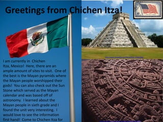 Greetings from Chichen Itza!



                                               http://www.fotopedia.com/items/flickr-750441966

I am currently in Chichen
Itza, Mexico! Here, there are an
ample amount of sites to visit. One of
the best is the Mayan pyramids where
the Mayan people worshipped their
gods! You can also check out the Sun
Stone which served as the Mayan
calendar and was based off of
astronomy. I learned about the
Mayan people in sixth grade and I
found the unit very interesting. I
would love to see the information
first hand! Come to Chichen Itza for     http://www.flickr.com/photos/rosemania/4419055059/
 