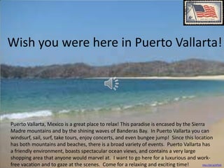 Wish you were here in Puerto Vallarta!




Puerto Vallarta, Mexico is a great place to relax! This paradise is encased by the Sierra
Madre mountains and by the shining waves of Banderas Bay. In Puerto Vallarta you can
windsurf, sail, surf, take tours, enjoy concerts, and even bungee jump! Since this location
has both mountains and beaches, there is a broad variety of events. Puerto Vallarta has
a friendly environment, boasts spectacular ocean views, and contains a very large
shopping area that anyone would marvel at. I want to go here for a luxurious and work-
free vacation and to gaze at the scenes. Come for a relaxing and exciting time!         http://bit.ly/LfFt02
 