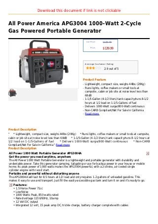 Download this document if link is not clickable


All Power America APG3004 1000-Watt 2-Cycle
Gas Powered Portable Generator
                                                                  List Price :   $139.99

                                                                      Price :
                                                                                 $139.99



                                                                 Average Customer Rating

                                                                                  2.9 out of 5



                                                             Product Feature
                                                             q   Lightweight, compact size, weighs 44lbs (20Kg)
                                                             q   Runs lights, coffee makers or small tools at
                                                                 campsite, cabin or job site at noise level less than
                                                                 68dB
                                                             q   1-1/5-Gallon (4-1/2 liters) tank capacity/runs 8-1/2
                                                                 hours at 1/2 load on 1-1/5-Gallons of fuel
                                                             q   Delivers 1000-Watt surge/800-Watt continuous
                                                             q   Non-CARB Compliant/Not For Sale In California
                                                             q   Read more




Product Description
" * Lightweight, compact size, weighs 44lbs (20Kg) * Runs lights, coffee makers or small tools at campsite,
cabin or job site at noise level less than 68dB   * 1-1/5-Gallon (4-1/2 liters) tank capacity/runs 8-1/2 hours at
1/2 load on 1-1/5-Gallons of fuel         * Delivers 1000-Watt surge/800-Watt continuous            * Non-CARB
Compliant/Not For Sale In California " Read more
Product Description
All Power 1000 Watt Portable Generator APG3004A
Get the power you need anytime, anywhere
The All Power 1000 Watt Portable Generator is a lightweight and portable generator with durability and
undeniable power. Take this generator camping, tailgating or use for backup power in your house or mobile
home. Its peak power of 1000 watts makes the APG3004 powerful, with a 2-stroke, air-cooled single
cylinder engine with recoil start.
Portable and powerful without disturbing anyone
The APG3004A will last for 8.5 hours at 1/2 load and only requires 1.2 gallons of unleaded gasoline. This
makes it easy to use and transport. Just fill the easily-accessible gas tank and turn it on and it's ready to go.
    Features:
    • 1.5 Horse Power 71cc
    • Low Noise
    • 1000 Watts Peak, 850 watts rated
    • Rated voltage 115V/60Hz, 10amp
    • 12 Volt DC output
    • Integrated 12 volt, 15 peak amp DC, trickle charge, battery charger complete with cables
 