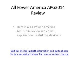 All Power America APG3014
           Review

   • Here is a All Power America
     APG3014 Review which will
     explain how useful the device is.



 Visit this site for in depth information on how to choose
the best portable generator for home or commercial use.
 