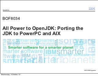 Oct 2012




 BOF8034

 All Power to OpenJDK: Porting the
 JDK to PowerPC and AIX




                                     © 2012 IBM Corporation


Wednesday, 3 October 12
 