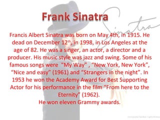 Francis Albert Sinatra was born on May 4th, in 1915. He
dead on December 12th
, in 1998, in Los Angeles at the
age of 82. He was a singer, an actor, a director and a
producer. His music style was jazz and swing. Some of his
famous songs were “My Way” , “New York, New York”,
“Nice and easy” (1961) and “Strangers in the night”. In
1953 he won the Academy Award for Best Supporting
Actor for his performance in the film “From here to the
Eternity” (1962).
He won eleven Grammy awards.
 