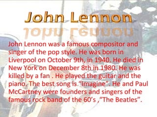 John Lennon was a famous compositor and
singer of the pop style. He was born in
Liverpool on October 9th, in 1940. He died in
New York on December 8th in 1980. He was
killed by a fan . He played the guitar and the
piano. The best song is “Imagine”. He and Paul
McCartney were founders and singers of the
famous rock band of the 60’s ,“The Beatles”.
 