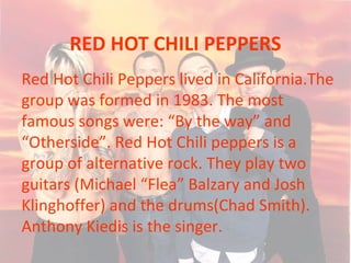 RED HOT CHILI PEPPERS
Red Hot Chili Peppers lived in California.The
group was formed in 1983. The most
famous songs were: “By the way” and
“Otherside”. Red Hot Chili peppers is a
group of alternative rock. They play two
guitars (Michael “Flea” Balzary and Josh
Klinghoffer) and the drums(Chad Smith).
Anthony Kiedis is the singer.
 