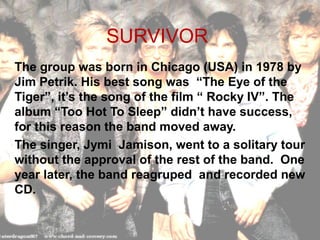 SURVIVOR
The group was born in Chicago (USA) in 1978 by
Jim Petrik. His best song was “The Eye of the
Tiger”, it’s the song of the film “ Rocky IV”. The
album “Too Hot To Sleep” didn’t have success,
for this reason the band moved away.
The singer, Jymi Jamison, went to a solitary tour
without the approval of the rest of the band. One
year later, the band reagruped and recorded new
CD.
 