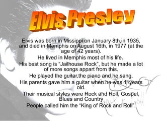 Elvis was born in Missippi on January 8th,in 1935,
and died in Memphis on August 16th, in 1977 (at the
age of 42 years).
He lived in Memphis most of his life.
His best song is “Jailhouse Rock”, but he made a lot
of more songs appart from this.
He played the guitar,the piano and he sang.
His parents gave him a guitar when he was 11years
old.
Their musical styles were Rock and Roll, Gospel,
Blues and Country
People called him the “King of Rock and Roll”.
 