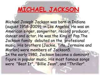 MICHAEL JACKSON
.
Michael Joseph Jackson was born in Indiana
(august 1958-2009), in Los Angeles. He was an
American singer, songwriter, record producer,
dancer and actor. He was the King of Pop.The
Jackson family debuted on the profesional
music. His brothers (Jackie, Tito, Jermaine and
Marlon) were members of Jackson5.
In the early 1980, Jackson become a dominant
figure in popular music. His most famous songs
were "Beat It", "Billie Jean", and "Thriller".
 