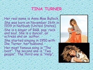 TINA TURNER
Her real name is Anna Mae Bullock.
She was born on November 26th in
1939 in Nutbush (United States).
She is a singer of R&B, pop, rock
and soul. She is a dancer, an
actress and an author.
She started singing in 1950 with
Ike Turner, her husband.
Her most famous song is “The
best”. The second one is “Two
people”. The third one is “Help”.
 