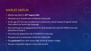 MARLEE MATLIN
• Marlee was born in 24th August,1965.
• She grew up in a small town of Morton Grove,USA.
• At the age of 5 she was enrolled into a community school instead of special school
from where she learnt sign language.
• She used to go to synagogue(meant for deaf people).She learned TORAH and used
phonetics to study it.
• First time she played the role of DOROTHY in the play
• She grew up in a small town of Morton Grove,USA.
• She graduated from John Jersey High School & Harper College.
• She got a education degree in law enforcement.
 