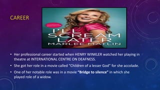 CAREER
• Her professional career started when HENRY WINKLER watched her playing in
theatre at INTERNATIONAL CENTRE ON DEAFNESS.
• She got her role in a movie called “Children of a lesser God” for she accolade.
• One of her notable role was in a movie “Bridge to silence” in which she
played role of a widow.
 