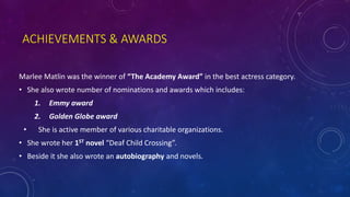 ACHIEVEMENTS & AWARDS
Marlee Matlin was the winner of “The Academy Award” in the best actress category.
• She also wrote number of nominations and awards which includes:
1. Emmy award
2. Golden Globe award
• She is active member of various charitable organizations.
• She wrote her 1ST novel “Deaf Child Crossing”.
• Beside it she also wrote an autobiography and novels.
 