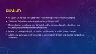 DISABILITY
• In age of 19, he was paralyzed while Hitch-Hiking on Pennsylvania Turnpike
• The driver fell asleep and car was crashed, killing himself.
• Hockenberry’s spinal cord was damaged and he remained paralyzed without any
voluntary movements from mid chest down
• Before his being paralyzed, he studied mathematics at university of Chicago
• After being paralyzed, he transferred to university of Oregon and studied Harpsichord
and Piano
 