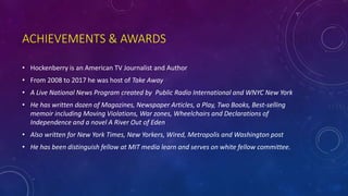 ACHIEVEMENTS & AWARDS
• Hockenberry is an American TV Journalist and Author
• From 2008 to 2017 he was host of Take Away
• A Live National News Program created by Public Radio International and WNYC New York
• He has written dozen of Magazines, Newspaper Articles, a Play, Two Books, Best-selling
memoir including Moving Violations, War zones, Wheelchairs and Declarations of
Independence and a novel A River Out of Eden
• Also written for New York Times, New Yorkers, Wired, Metropolis and Washington post
• He has been distinguish fellow at MIT media learn and serves on white fellow committee.
 