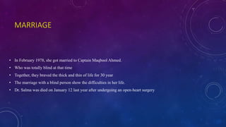 MARRIAGE
• In February 1978, she got married to Captain Maqbool Ahmed.
• Who was totally blind at that time
• Together, they braved the thick and thin of life for 30 year
• The marriage with a blind person show the difficulties in her life.
• Dr. Salma was died on January 12 last year after undergoing an open-heart surgery
 