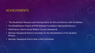 ACHIEVEMENTS
• The Darakhshan Resource and Training Centre for Girls and Women with Disabilities.
• The Rehabilitation Project of PFFB (Pakistan Foundation Fighting Blindneess).
• Chief Patron, District Social Welfare Council, Rawalpindi.
• Member Rawalpindi District Committee for the Rehabilitation of the Disabled
Persons
• Member, Rawalpindi District Bait-ul-Mal Committee
 