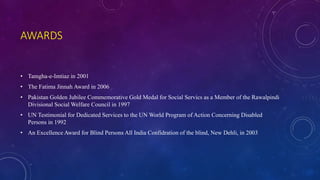 AWARDS
• Tamgha-e-Imtiaz in 2001
• The Fatima Jinnah Award in 2006
• Pakistan Golden Jubilee Commemorative Gold Medal for Social Servics as a Member of the Rawalpindi
Divisional Social Welfare Council in 1997
• UN Testimonial for Dedicated Services to the UN World Program of Action Concerning Disabled
Persons in 1992
• An Excellence Award for Blind Persons All India Confidration of the blind, New Dehli, in 2003
 