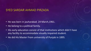 SYED SARDAR AHMAD PIRZADA
• He was born in jauharabad. 24 March,1961.
• He belong to a political family.
• His early education consist of that institutions which didn’t have
any facility to accommodate visually impaired student.
• He did His Master From uniiversity of Punjab in 1895.
 