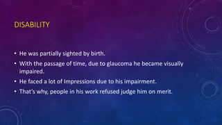 DISABILITY
• He was partially sighted by birth.
• With the passage of time, due to glaucoma he became visually
impaired.
• He faced a lot of Impressions due to his impairment.
• That’s why, people in his work refused judge him on merit.
 