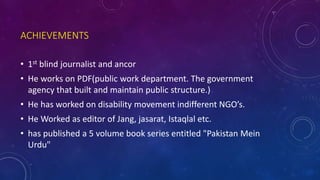 ACHIEVEMENTS
• 1st blind journalist and ancor
• He works on PDF(public work department. The government
agency that built and maintain public structure.)
• He has worked on disability movement indifferent NGO’s.
• He Worked as editor of Jang, jasarat, Istaqlal etc.
• has published a 5 volume book series entitled "Pakistan Mein
Urdu"
 