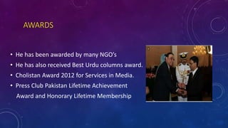 AWARDS
• He has been awarded by many NGO’s
• He has also received Best Urdu columns award.
• Cholistan Award 2012 for Services in Media.
• Press Club Pakistan Lifetime Achievement
Award and Honorary Lifetime Membership
 