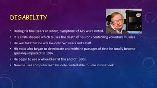 DISABILITY
• During his final years at Oxford, symptoms of ALS were noted.
• It is a fatal disease which causes the death of neurons controlling voluntary muscles.
• He was told that he will live only two years and a half.
• His voice also began to deteriorate and with the passages of time he totally become
speaking-impaired till 1985.
• He began to use a wheelchair at the end of 1960s.
• Now he uses computer with his only controllable muscle in his cheek.
 