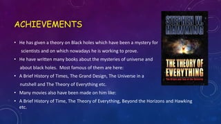 ACHIEVEMENTS
• He has given a theory on Black holes which have been a mystery for
scientists and on which nowadays he is working to prove.
• He have written many books about the mysteries of universe and
about black holes. Most famous of them are here:
• A Brief History of Times, The Grand Design, The Universe in a
nutshell and The Theory of Everything etc.
• Many movies also have been made on him like:
• A Brief History of Time, The Theory of Everything, Beyond the Horizons and Hawking
etc.
 