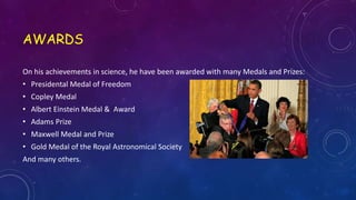 AWARDS
On his achievements in science, he have been awarded with many Medals and Prizes:
• Presidental Medal of Freedom
• Copley Medal
• Albert Einstein Medal & Award
• Adams Prize
• Maxwell Medal and Prize
• Gold Medal of the Royal Astronomical Society
And many others.
 