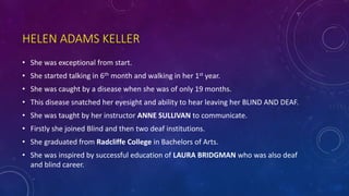 HELEN ADAMS KELLER
• She was exceptional from start.
• She started talking in 6th month and walking in her 1st year.
• She was caught by a disease when she was of only 19 months.
• This disease snatched her eyesight and ability to hear leaving her BLIND AND DEAF.
• She was taught by her instructor ANNE SULLIVAN to communicate.
• Firstly she joined Blind and then two deaf institutions.
• She graduated from Radcliffe College in Bachelors of Arts.
• She was inspired by successful education of LAURA BRIDGMAN who was also deaf
and blind career.
 