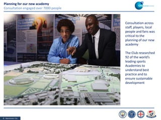 © Manchester City
Consultation across
staff, players, local
people and fans was
critical to the
planning of our new
academy
The Club researched
92 of the world’s
leading sports
Academies to
understand best
practice and to
ensure sustainable
development
Planning for our new academy
Consultation engaged over 7000 people
 
