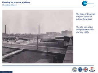 © Manchester City
Planning for our new academy
Changing places
The main entrance of
Clayton Aniline of
Ashton New Road
The site was active
and productive into
the late 1980s
 