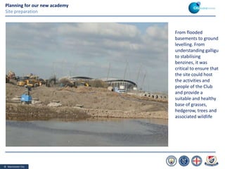 © Manchester City
Planning for our new academy
Site preparation
From flooded
basements to ground
levelling. From
understanding galligu
to stabilising
benzines, it was
critical to ensure that
the site could host
the activities and
people of the Club
and provide a
suitable and healthy
base of grasses,
hedgerow, trees and
associated wildlife
 