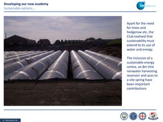 © Manchester City
Developing our new academy
Sustainable options….
Apart for the need
for trees and
hedgerow etc, the
Club realised that
sustainability must
extend to its use of
water and energy
The inclusion of a
sustainable energy
centre, an 8m litre
rainwater harvesting
reservoir and aces to
a site spring have
been important
contributions
 