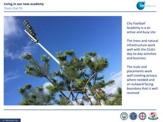 © Manchester City
Living in our new academy
Trees that fit
City Football
Academy is a an
active and busy site
The trees and natural
infrastructure work
well with the Club’s
day-to-day activities
and business
The scale and
placements work
well creating privacy
where needed and
an outward facing
boundary that is well
received
 