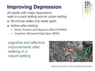 Improving Depression
20 adults with major depression
walk in a park setting and an urban setting
 50-minute walks one week apart
 before-after testing:
 Mood: Positive and Negative Affect (PANAS)
 Cognition: Backward Digit Span (BDS)
Berman et al. 2012. Journal of Affective Disorders
cognitive and affective
improvements after
walking in a
nature setting
 