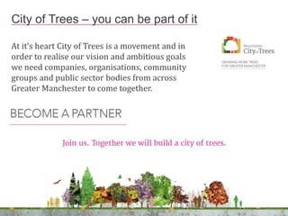 At it’s heart City of Trees is a movement and in
order to realise our vision and ambitious goals
we need companies, organisations, community
groups and public sector bodies from across
Greater Manchester to come together.
City of Trees – you can be part of it
 
