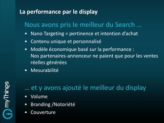 La performance par le display

 Nous avons pris le meilleur du Search …
 • Nano Targeting = pertinence et intention d’achat
 • Contenu unique et personnalisé
 • Modèle économique basé sur la performance :
   Nos partenaires-annonceur ne paient que pour les ventes
   réelles générées
 • Mesurabilité


 … et y avons ajouté le meilleur du display
 • Volume
 • Branding /Notoriété
 • Couverture
 
