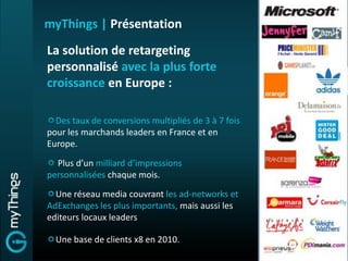 myThings | Présentation
La solution de retargeting
personnalisé avec la plus forte
croissance en Europe :

  Des taux de conversions multipliés de 3 à 7 fois
pour les marchands leaders en France et en
Europe.

  Plus d’un milliard d’impressions
personnalisées chaque mois.
  Une réseau media couvrant les ad-networks et
AdExchanges les plus importants, mais aussi les
editeurs locaux leaders

  Une base de clients x8 en 2010.
 