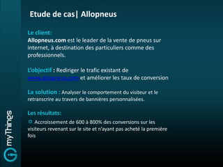Etude de cas| Allopneus

Le client:
Allopneus.com est le leader de la vente de pneus sur
internet, à destination des particuliers comme des
professionnels.

L’objectif : Rediriger le trafic existant de
www.allopneus.com et améliorer les taux de conversion

La solution : Analyser le comportement du visiteur et le
retranscrire au travers de bannières personnalisées.

Les résultats:
    Accroissement de 600 à 800% des conversions sur les
visiteurs revenant sur le site et n’ayant pas acheté la première
fois
 