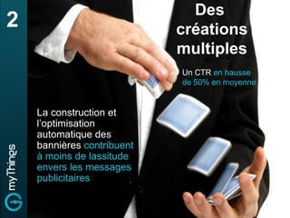 Des
2                           créations
                            multiples
                            Un CTR en hausse
                            de 50% en moyenne


    La construction et
    l’optimisation
    automatique des
    bannières contribuent
    à moins de lassitude
    envers les messages
    publicitaires
 