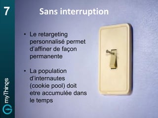 7        Sans interruption

    • Le retargeting
      personnalisé permet
      d’affiner de façon
      permanente

    • La population
      d’internautes
      (cookie pool) doit
      etre accumulée dans
      le temps
 