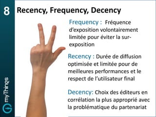 8   Recency, Frequency, Decency
                 Frequency : Fréquence
                 d’exposition volontairement
                 limitée pour éviter la sur-
                 exposition
                 Recency : Durée de diffusion
                 optimisée et limitée pour de
                 meilleures performances et le
                 respect de l’utilisateur final

                 Decency: Choix des éditeurs en
                 corrélation la plus approprié avec
                 la problématique du partenariat
 